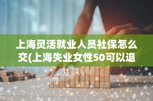 上海灵活就业人员社保怎么交(上海失业女性50可以退休手续)