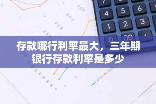 存款哪行利率最大，三年期银行存款利率是多少