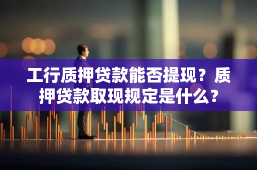工行质押贷款能否提现？质押贷款取现规定是什么？