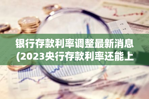 银行存款利率调整最新消息(2023央行存款利率还能上调吗)