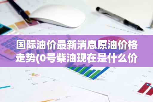 国际油价最新消息原油价格走势(0号柴油现在是什么价格)