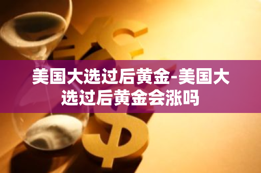 美国大选过后黄金-美国大选过后黄金会涨吗