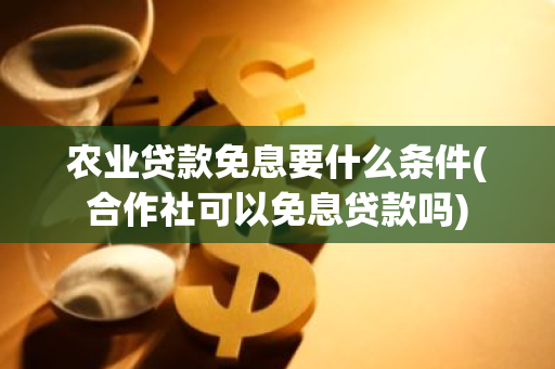 农业贷款免息要什么条件(合作社可以免息贷款吗)