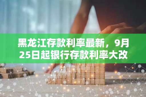 黑龙江存款利率最新，9月25日起银行存款利率大改