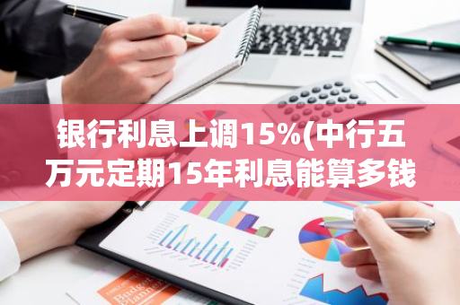银行利息上调15%(中行五万元定期15年利息能算多钱)