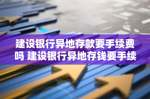 建设银行异地存款要手续费吗 建设银行异地存钱要手续费吗