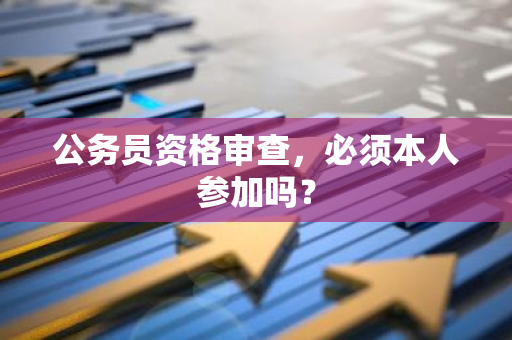公务员资格审查，必须本人参加吗？