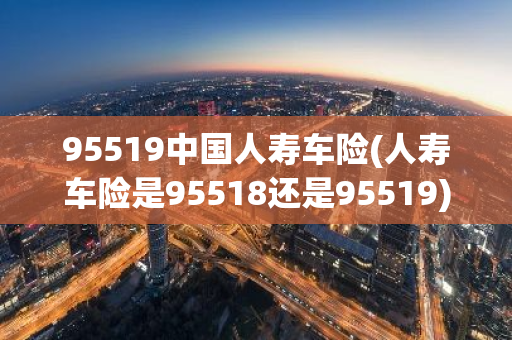 95519中国人寿车险(人寿车险是95518还是95519)