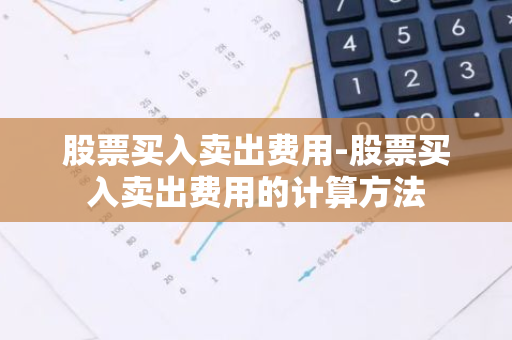 股票买入卖出费用-股票买入卖出费用的计算方法