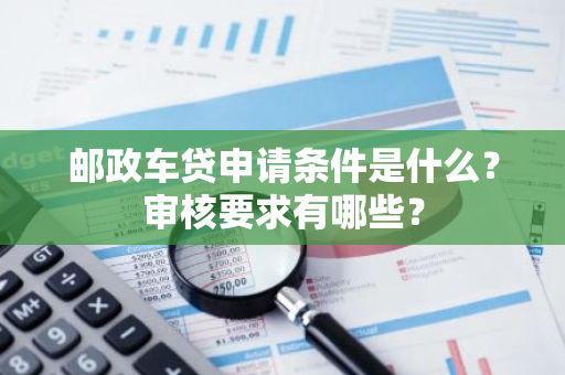 邮政车贷申请条件是什么？审核要求有哪些？