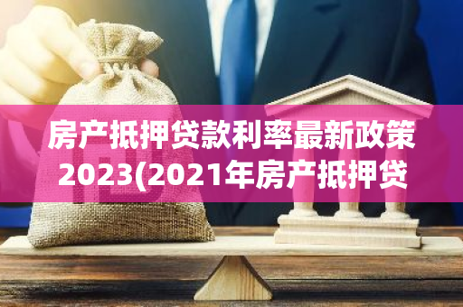 房产抵押贷款利率最新政策2023(2021年房产抵押贷款新政策)