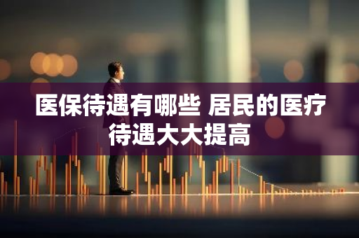 医保待遇有哪些 居民的医疗待遇大大提高