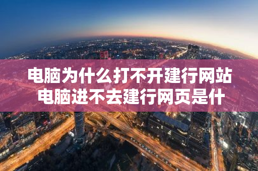 电脑为什么打不开建行网站 电脑进不去建行网页是什么情况