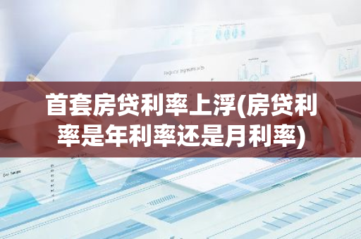 首套房贷利率上浮(房贷利率是年利率还是月利率)