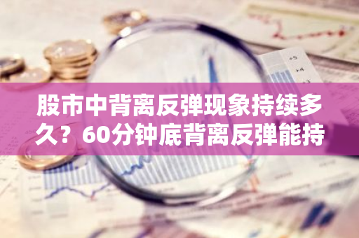 股市中背离反弹现象持续多久？60分钟底背离反弹能持续几天？