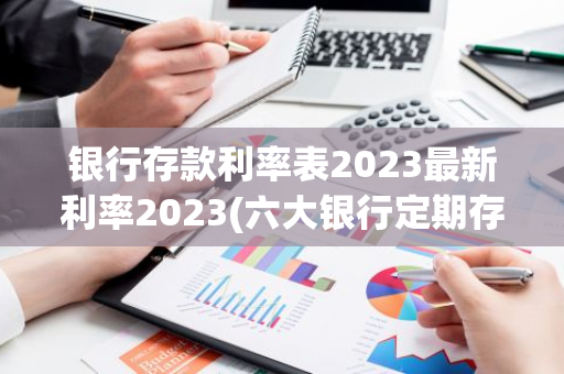 银行存款利率表2023最新利率2023(六大银行定期存款利率表2023)