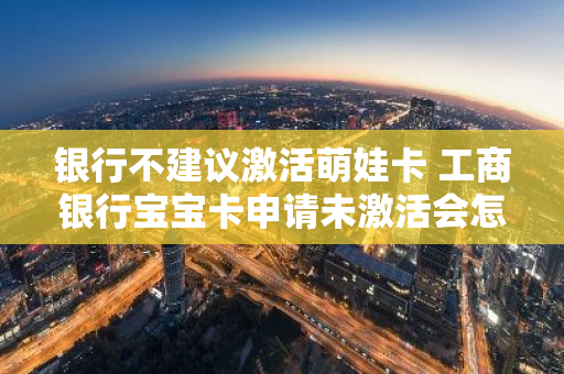 银行不建议激活萌娃卡 工商银行宝宝卡申请未激活会怎样
