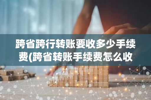 跨省跨行转账要收多少手续费(跨省转账手续费怎么收取的)
