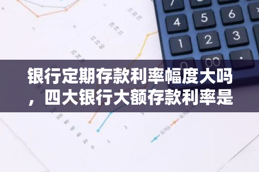 银行定期存款利率幅度大吗，四大银行大额存款利率是多少