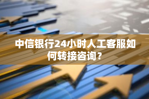 中信银行24小时人工客服如何转接咨询？