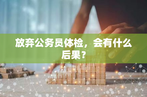 放弃公务员体检，会有什么后果？