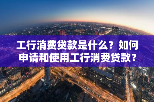 工行消费贷款是什么？如何申请和使用工行消费贷款？