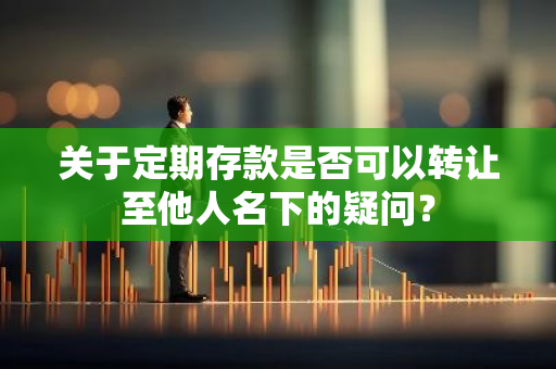 关于定期存款是否可以转让至他人名下的疑问？