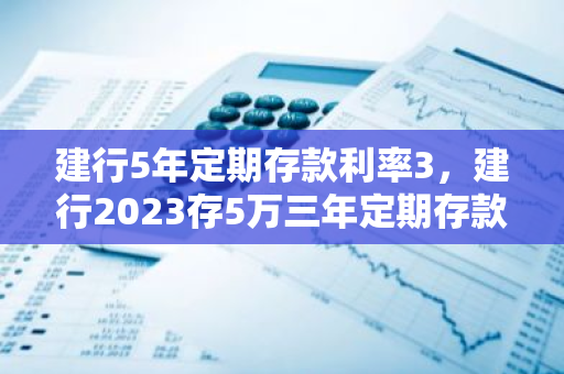 建行5年定期存款利率3，建行2023存5万三年定期存款利息