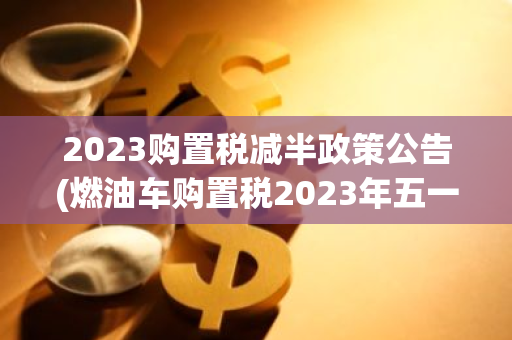 2023购置税减半政策公告(燃油车购置税2023年五一减半)