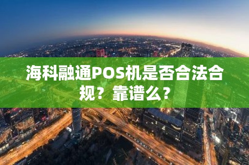 海科融通POS机是否合法合规？靠谱么？