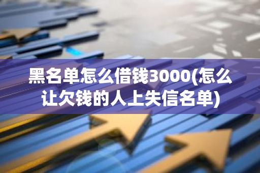 黑名单怎么借钱3000(怎么让欠钱的人上失信名单)