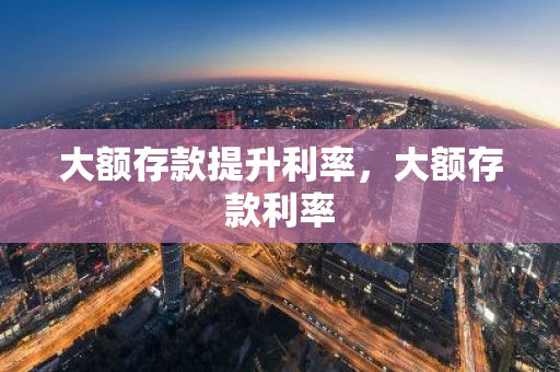 大额存款提升利率，大额存款利率