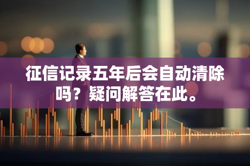 征信记录五年后会自动清除吗？疑问解答在此。