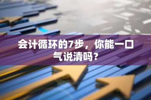会计循环的7步，你能一口气说清吗？