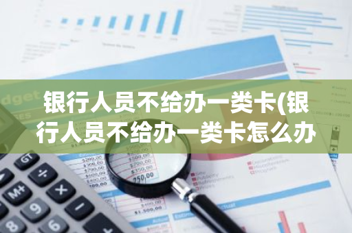 银行人员不给办一类卡(银行人员不给办一类卡怎么办)