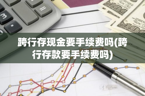 跨行存现金要手续费吗(跨行存款要手续费吗)