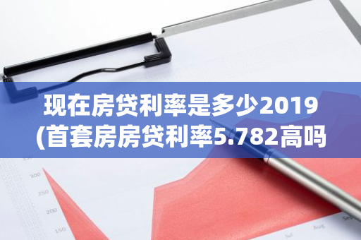 现在房贷利率是多少2019(首套房房贷利率5.782高吗)