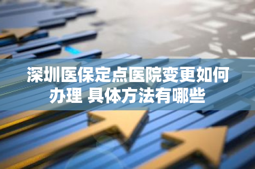 深圳医保定点医院变更如何办理 具体方法有哪些