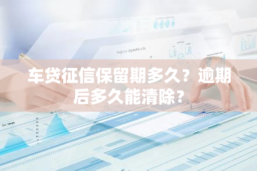 车贷征信保留期多久？逾期后多久能清除？