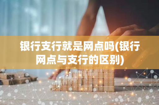银行支行就是网点吗(银行网点与支行的区别)