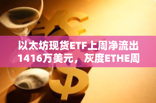 以太坊现货ETF上周净流出1416万美元，灰度ETHE周净流出1.18亿美元