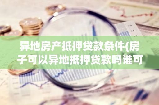 异地房产抵押贷款条件(房子可以异地抵押贷款吗谁可以说说)