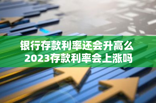 银行存款利率还会升高么 2023存款利率会上涨吗