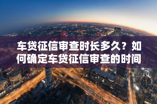 车贷征信审查时长多久？如何确定车贷征信审查的时间？