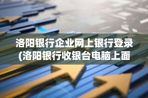 洛阳银行企业网上银行登录(洛阳银行收银台电脑上面能登录吗)