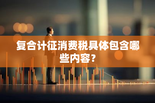 复合计征消费税具体包含哪些内容？