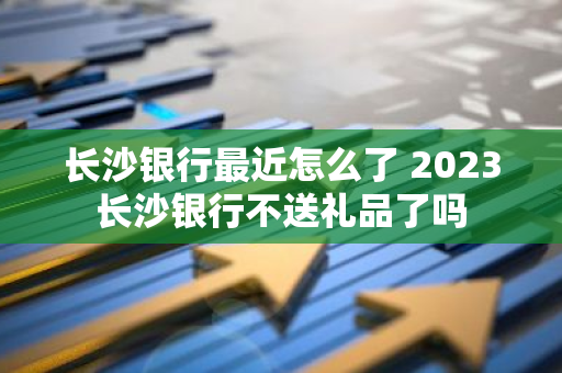长沙银行最近怎么了 2023长沙银行不送礼品了吗
