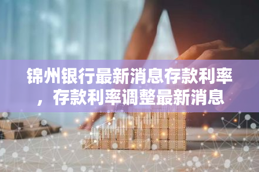 锦州银行最新消息存款利率，存款利率调整最新消息