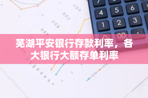 芜湖平安银行存款利率，各大银行大额存单利率