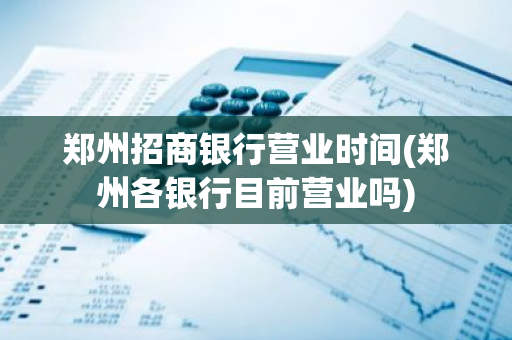 郑州招商银行营业时间(郑州各银行目前营业吗)